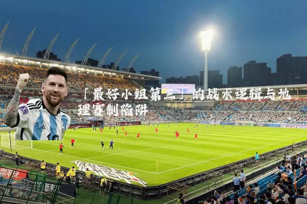 「最好小组第三」的战术逻辑与地理赛制陷阱