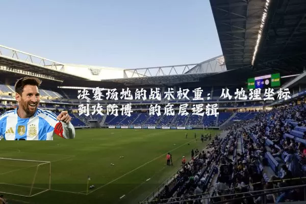 决赛场地的战术权重:从地理坐标到攻防博弈的底层逻辑